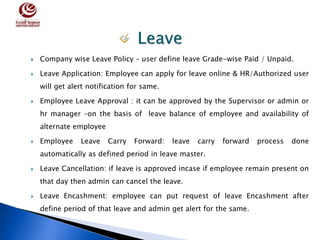  Company wise Leave Policy – user define leave Grade-wise Paid / Unpaid.
 Leave Application: Employee can apply for leave online & HR/Authorized user
will get alert notification for same.
 Employee Leave Approval : it can be approved by the Supervisor or admin or
hr manager –on the basis of leave balance of employee and availability of
alternate employee
 Employee Leave Carry Forward: leave carry forward process done
automatically as defined period in leave master.
 Leave Cancellation: if leave is approved incase if employee remain present on
that day then admin can cancel the leave.
 Leave Encashment: employee can put request of leave Encashment after
define period of that leave and admin get alert for the same.
 