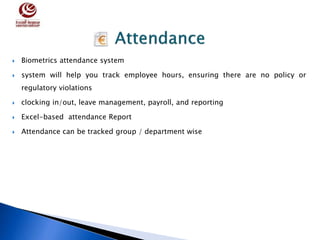  Biometrics attendance system
 system will help you track employee hours, ensuring there are no policy or
regulatory violations
 clocking in/out, leave management, payroll, and reporting
 Excel-based attendance Report
 Attendance can be tracked group / department wise
 