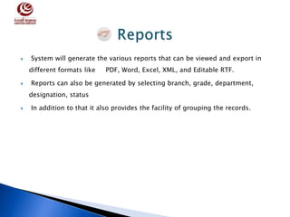  System will generate the various reports that can be viewed and export in
different formats like PDF, Word, Excel, XML, and Editable RTF.
 Reports can also be generated by selecting branch, grade, department,
designation, status
 In addition to that it also provides the facility of grouping the records.
 