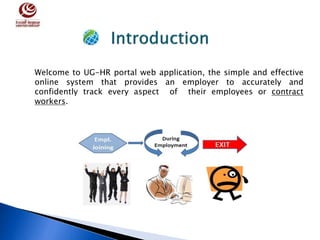 Welcome to UG-HR portal web application, the simple and effective
online system that provides an employer to accurately and
confidently track every aspect of their employees or contract
workers.
 