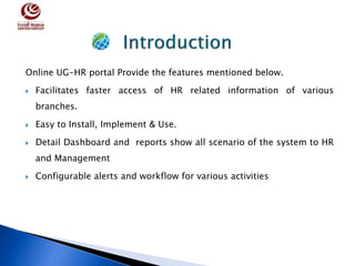 Online UG-HR portal Provide the features mentioned below.
 Facilitates faster access of HR related information of various
branches.
 Easy to Install, Implement & Use.
 Detail Dashboard and reports show all scenario of the system to HR
and Management
 Configurable alerts and workflow for various activities
 