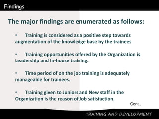 TRAINING AND DEVELOPMENT
Findings
The major findings are enumerated as follows:
• Training is considered as a positive step towards
augmentation of the knowledge base by the trainees
• Training opportunities offered by the Organization is
Leadership and In-house training.
• Time period of on the job training is adequately
manageable for trainees.
• Training given to Juniors and New staff in the
Organization is the reason of Job satisfaction.
Cont..
 