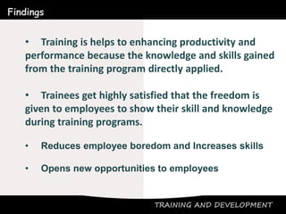 TRAINING AND DEVELOPMENT
Findings
• Training is helps to enhancing productivity and
performance because the knowledge and skills gained
from the training program directly applied.
• Trainees get highly satisfied that the freedom is
given to employees to show their skill and knowledge
during training programs.
• Reduces employee boredom and Increases skills
• Opens new opportunities to employees
 