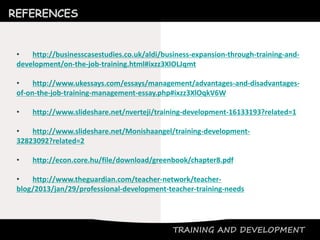 TRAINING AND DEVELOPMENT
REFERENCES
• http://businesscasestudies.co.uk/aldi/business-expansion-through-training-and-
development/on-the-job-training.html#ixzz3XlOLJqmt
• http://www.ukessays.com/essays/management/advantages-and-disadvantages-
of-on-the-job-training-management-essay.php#ixzz3XlOqkV6W
• http://www.slideshare.net/nverteji/training-development-16133193?related=1
• http://www.slideshare.net/Monishaangel/training-development-
32823092?related=2
• http://econ.core.hu/file/download/greenbook/chapter8.pdf
• http://www.theguardian.com/teacher-network/teacher-
blog/2013/jan/29/professional-development-teacher-training-needs
 