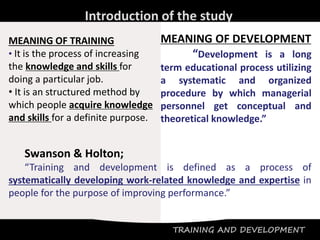 TRAINING AND DEVELOPMENT
Introduction of the study
MEANING OF TRAINING
• It is the process of increasing
the knowledge and skills for
doing a particular job.
• It is an structured method by
which people acquire knowledge
and skills for a definite purpose.
MEANING OF DEVELOPMENT
“Development is a long
term educational process utilizing
a systematic and organized
procedure by which managerial
personnel get conceptual and
theoretical knowledge.”
Swanson & Holton;
“Training and development is defined as a process of
systematically developing work-related knowledge and expertise in
people for the purpose of improving performance.”
 