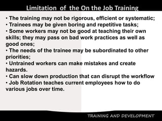 TRAINING AND DEVELOPMENT
Limitation of the On the Job Training
• The training may not be rigorous, efficient or systematic;
• Trainees may be given boring and repetitive tasks;
• Some workers may not be good at teaching their own
skills; they may pass on bad work practices as well as
good ones;
• The needs of the trainee may be subordinated to other
priorities;
• Untrained workers can make mistakes and create
hazards.
• Can slow down production that can disrupt the workflow
• Job Rotation teaches current employees how to do
various jobs over time.
 