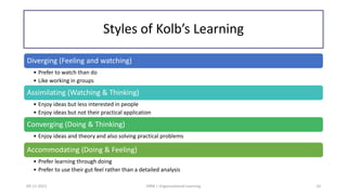 Styles of Kolb’s Learning
09-11-2021 HRM | Organizational Learning 10
Diverging (Feeling and watching)
• Prefer to watch than do
• Like working in groups
Assimilating (Watching & Thinking)
• Enjoy ideas but less interested in people
• Enjoy ideas but not their practical application
Converging (Doing & Thinking)
• Enjoy ideas and theory and also solving practical problems
Accommodating (Doing & Feeling)
• Prefer learning through doing
• Prefer to use their gut feel rather than a detailed analysis
 
