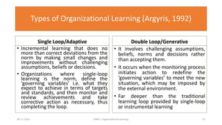 Types of Organizational Learning (Argyris, 1992)
Single Loop/Adaptive
• Incremental learning that does no
more than correct deviations from the
norm by making small changes and
improvements without challenging
assumptions, beliefs or decisions.
• Organizations where single-loop
learning is the norm, define the
‘governing variables’ i.e. what they
expect to achieve in terms of targets
and standards, and then monitor and
review achievements and take
corrective action as necessary, thus
completing the loop.
Double Loop/Generative
• It involves challenging assumptions,
beliefs, norms and decisions rather
than accepting them.
• It occurs when the monitoring process
initiates action to redefine the
‘governing variables’ to meet the new
situation, which may be imposed by
the external environment.
• Far deeper than the traditional
learning loop provided by single-loop
or instrumental learning
09-11-2021 13
HRM | Organizational Learning
Single Loop/Adaptive Double Loop/Generative
 
