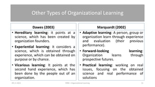 Other Types of Organizational Learning
Dawes (2003)
• Hereditary learning: it points at a
science, which has been created by
organization founders.
• Experiential learning: it considers a
science, which is obtained through
experience, which can be obtained on
purpose or by chance.
• Vicarious learning: It points at the
second hand experience, which has
been done by the people out of an
organization.
Marquardt (2002)
• Adaptive learning: A person, group or
organization learn through experience
and evaluation (their previous
performance).
• Forward-looking learning:
Organization learns through
prospective futures.
• Practical learning: working on real
issues, focusing on the obtained
science and real performance of
solutions
09-11-2021 15
HRM | Organizational Learning
 