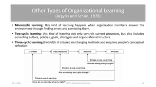Other Types of Organizational Learning
(Argyris and Schon, 1978)
• Monocyclic learning: this kind of learning happens when organization members answer the
environment through finding errors and correcting them.
• Two-cyclic learning: this kind of learning not only controls current processes, but also includes
correcting culture, policies, goals, strategies and organizational structure.
• Three-cyclic learning (twofold): it is based on changing methods and requires people’s conceptual
reflection
09-11-2021 16
HRM | Organizational Learning
 