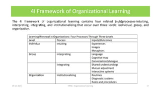 4I Framework of Organizational Learning
The 4I framework of organizational learning contains four related (sub)processes-intuiting,
interpreting, integrating, and institutionalizing-that occur over three levels: individual, group, and
organization.
09-11-2021 17
HRM | Organizational Learning
 
