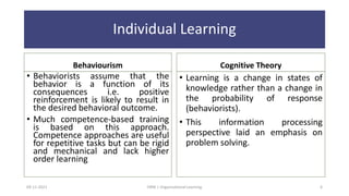 Individual Learning
Behaviourism
• Behaviorists assume that the
behavior is a function of its
consequences i.e. positive
reinforcement is likely to result in
the desired behavioral outcome.
• Much competence-based training
is based on this approach.
Competence approaches are useful
for repetitive tasks but can be rigid
and mechanical and lack higher
order learning
Cognitive Theory
• Learning is a change in states of
knowledge rather than a change in
the probability of response
(behaviorists).
• This information processing
perspective laid an emphasis on
problem solving.
09-11-2021 6
HRM | Organizational Learning
 
