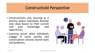 Constructivist Perspective
• Constructivists sees learning as a
process where individuals develop
new ideas based on their current
and past knowledge and
experiences.
• Learning occurs when individuals
engage in social activity and
conversations around shared tasks
and problems.
09-11-2021 7
HRM | Organizational Learning
 