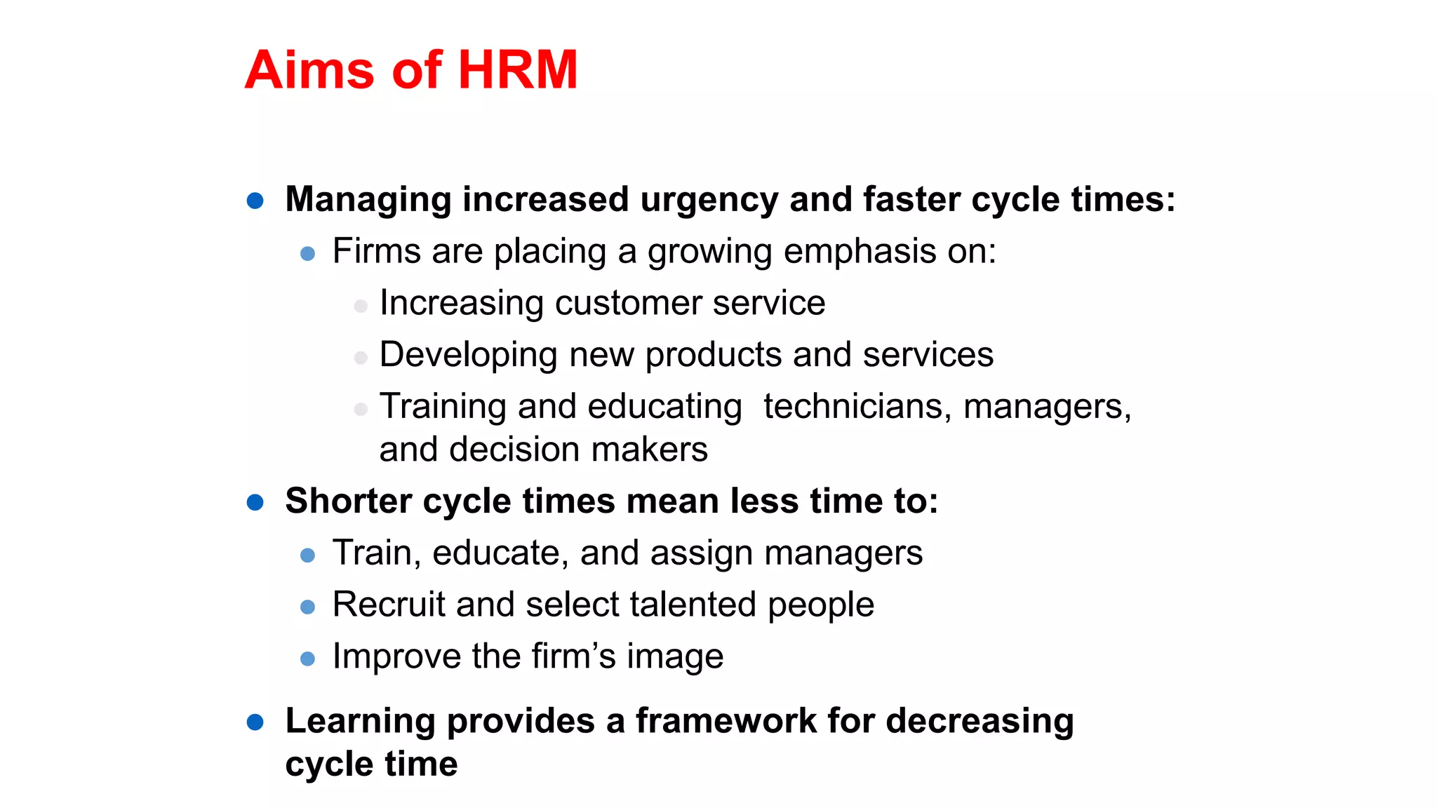 Aims of HRM
 Managing increased urgency and faster cycle times:
 Firms are placing a growing emphasis on:
 Increasing customer service
 Developing new products and services
 Training and educating technicians, managers,
and decision makers
 Shorter cycle times mean less time to:
 Train, educate, and assign managers
 Recruit and select talented people
 Improve the firm’s image
 Learning provides a framework for decreasing
cycle time
 