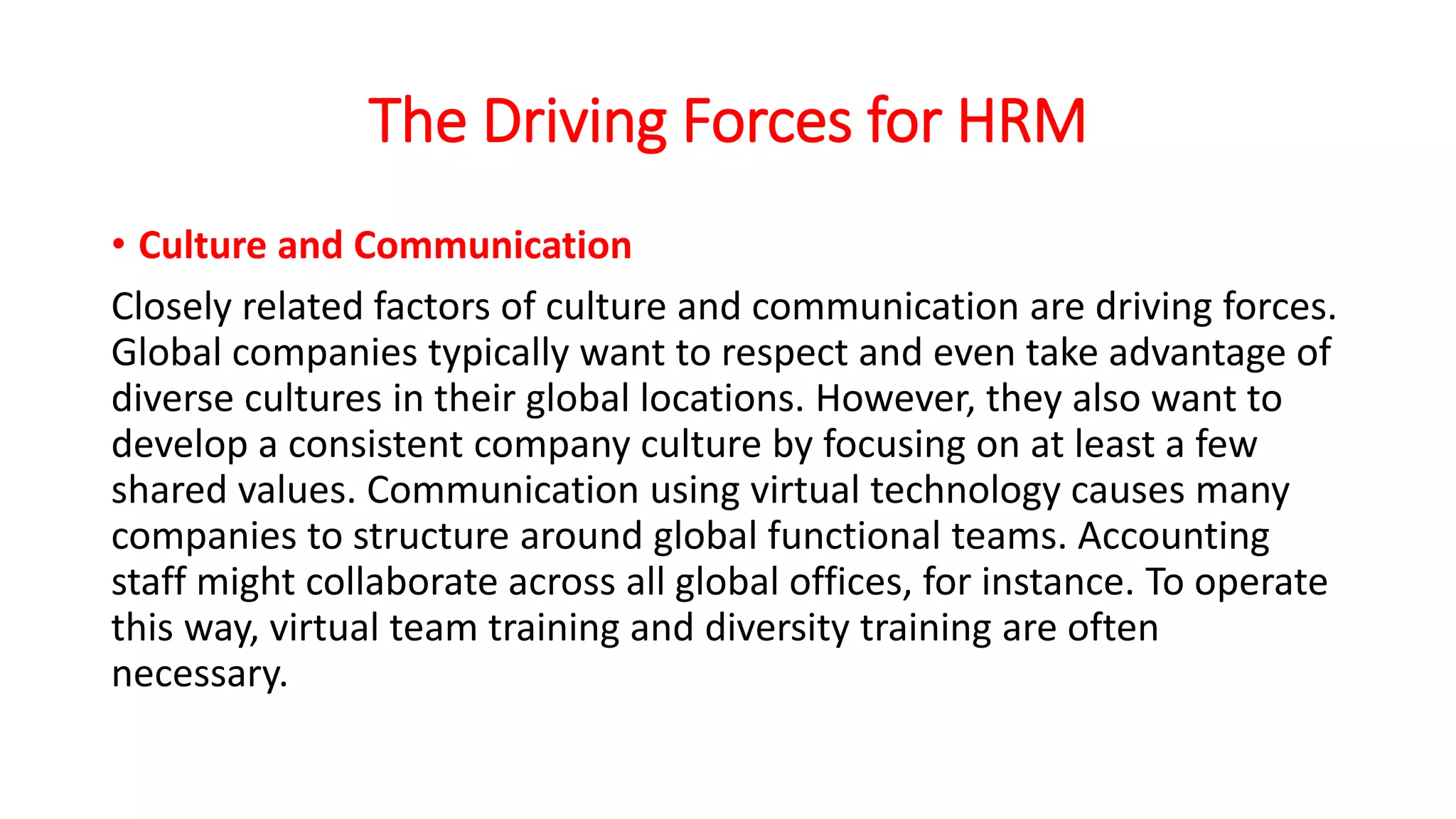 The Driving Forces for HRM
• Culture and Communication
Closely related factors of culture and communication are driving forces.
Global companies typically want to respect and even take advantage of
diverse cultures in their global locations. However, they also want to
develop a consistent company culture by focusing on at least a few
shared values. Communication using virtual technology causes many
companies to structure around global functional teams. Accounting
staff might collaborate across all global offices, for instance. To operate
this way, virtual team training and diversity training are often
necessary.
 