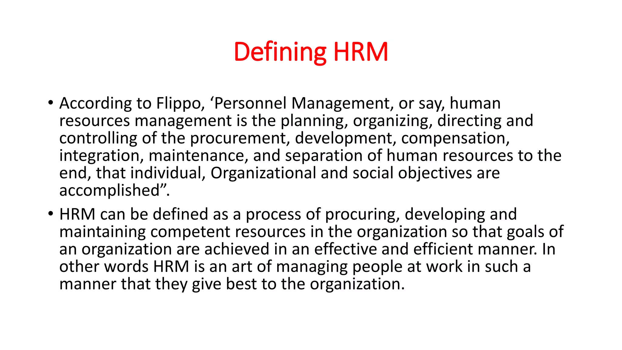 Defining HRM
• According to Flippo, ‘Personnel Management, or say, human
resources management is the planning, organizing, directing and
controlling of the procurement, development, compensation,
integration, maintenance, and separation of human resources to the
end, that individual, Organizational and social objectives are
accomplished”.
• HRM can be defined as a process of procuring, developing and
maintaining competent resources in the organization so that goals of
an organization are achieved in an effective and efficient manner. In
other words HRM is an art of managing people at work in such a
manner that they give best to the organization.
 
