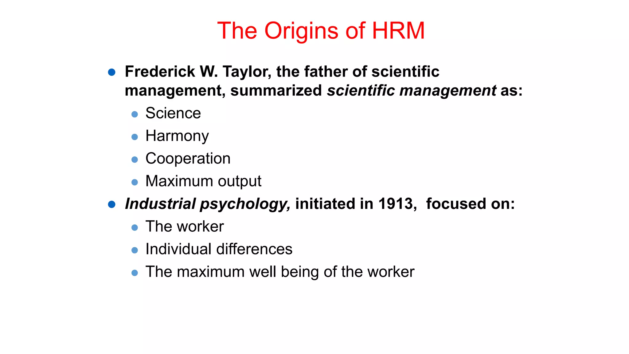 The Origins of HRM
 Frederick W. Taylor, the father of scientific
management, summarized scientific management as:
 Science
 Harmony
 Cooperation
 Maximum output
 Industrial psychology, initiated in 1913, focused on:
 The worker
 Individual differences
 The maximum well being of the worker
 