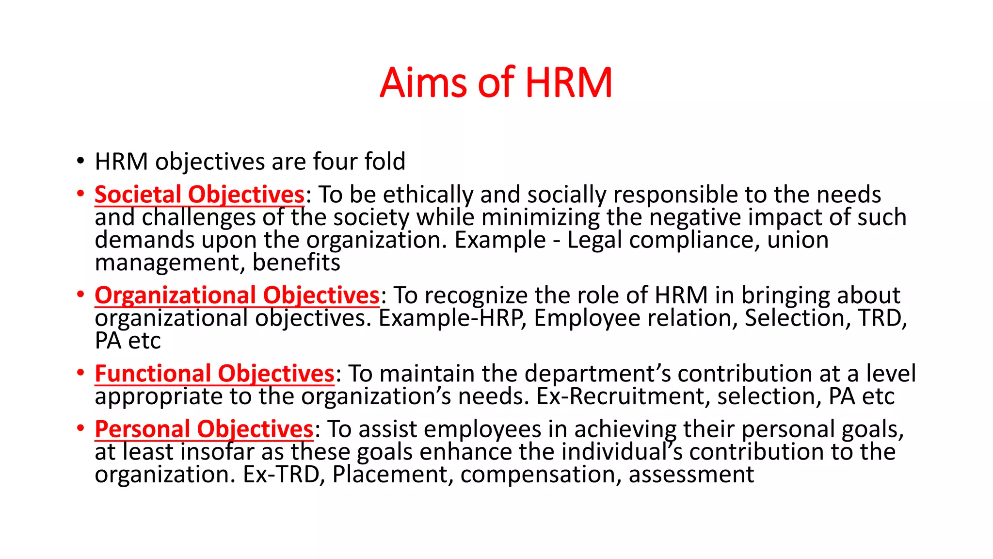 Aims of HRM
• HRM objectives are four fold
• Societal Objectives: To be ethically and socially responsible to the needs
and challenges of the society while minimizing the negative impact of such
demands upon the organization. Example - Legal compliance, union
management, benefits
• Organizational Objectives: To recognize the role of HRM in bringing about
organizational objectives. Example-HRP, Employee relation, Selection, TRD,
PA etc
• Functional Objectives: To maintain the department’s contribution at a level
appropriate to the organization’s needs. Ex-Recruitment, selection, PA etc
• Personal Objectives: To assist employees in achieving their personal goals,
at least insofar as these goals enhance the individual’s contribution to the
organization. Ex-TRD, Placement, compensation, assessment
 