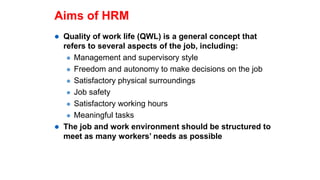 Aims of HRM
 Quality of work life (QWL) is a general concept that
refers to several aspects of the job, including:
 Management and supervisory style
 Freedom and autonomy to make decisions on the job
 Satisfactory physical surroundings
 Job safety
 Satisfactory working hours
 Meaningful tasks
 The job and work environment should be structured to
meet as many workers’ needs as possible
 