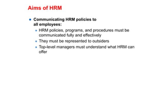 Aims of HRM
 Communicating HRM policies to
all employees:
 HRM policies, programs, and procedures must be
communicated fully and effectively
 They must be represented to outsiders
 Top-level managers must understand what HRM can
offer
 