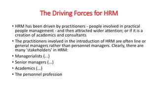 The Driving Forces for HRM
• HRM has been driven by practitioners - people involved in practical
people management - and then attracted wider attention; or if it is a
creation of academics and consultants
• The practitioners involved in the introduction of HRM are often line or
general managers rather than personnel managers. Clearly, there are
many 'stakeholders' in HRM:
• Managerialists (...)
• Senior managers (...)
• Academics (...)
• The personnel profession
 