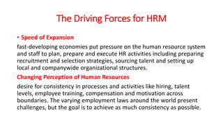 The Driving Forces for HRM
• Speed of Expansion
fast-developing economies put pressure on the human resource system
and staff to plan, prepare and execute HR activities including preparing
recruitment and selection strategies, sourcing talent and setting up
local and companywide organizational structures.
Changing Perception of Human Resources
desire for consistency in processes and activities like hiring, talent
levels, employee training, compensation and motivation across
boundaries. The varying employment laws around the world present
challenges, but the goal is to achieve as much consistency as possible.
 