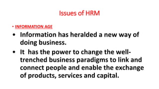 Issues of HRM
• INFORMATION AGE
• Information has heralded a new way of
doing business.
• It has the power to change the well-
trenched business paradigms to link and
connect people and enable the exchange
of products, services and capital.
 
