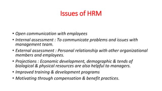 Issues of HRM
• Open communication with employees
• Internal assessment : To communicate problems and issues with
management team.
• External assessment : Personal relationship with other organizational
members and employees.
• Projections : Economic development, demographic & tends of
biological & physical resources are also helpful to managers.
• Improved training & development programs
• Motivating through compensation & benefit practices.
 