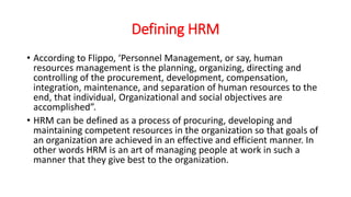Defining HRM
• According to Flippo, ‘Personnel Management, or say, human
resources management is the planning, organizing, directing and
controlling of the procurement, development, compensation,
integration, maintenance, and separation of human resources to the
end, that individual, Organizational and social objectives are
accomplished”.
• HRM can be defined as a process of procuring, developing and
maintaining competent resources in the organization so that goals of
an organization are achieved in an effective and efficient manner. In
other words HRM is an art of managing people at work in such a
manner that they give best to the organization.
 