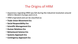 The Origins of HRM
• Awareness regarding HRM was felt during the industrial revolution around
1850 in Western Europe and U.S.A.
• HRM originated and can be classified as:
• Trade Union Movement Era
• Social Responsibility Era
• Scientific Management Era
• Human Relations Era
• Behavioural Science Era
• Systems Approach Era
• Contingency Approach Era
 