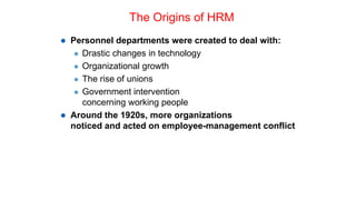 The Origins of HRM
 Personnel departments were created to deal with:
 Drastic changes in technology
 Organizational growth
 The rise of unions
 Government intervention
concerning working people
 Around the 1920s, more organizations
noticed and acted on employee-management conflict
 
