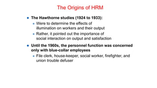 The Origins of HRM
 The Hawthorne studies (1924 to 1933):
 Were to determine the effects of
illumination on workers and their output
 Rather, it pointed out the importance of
social interaction on output and satisfaction
 Until the 1960s, the personnel function was concerned
only with blue-collar employees
 File clerk, house-keeper, social worker, firefighter, and
union trouble defuser
 