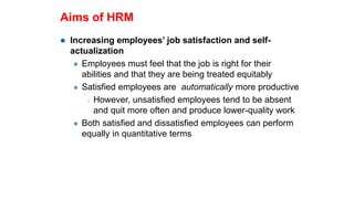 Aims of HRM
 Increasing employees’ job satisfaction and self-
actualization
 Employees must feel that the job is right for their
abilities and that they are being treated equitably
 Satisfied employees are automatically more productive
 However, unsatisfied employees tend to be absent
and quit more often and produce lower-quality work
 Both satisfied and dissatisfied employees can perform
equally in quantitative terms
 