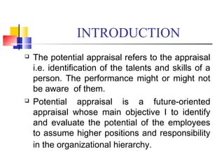 INTRODUCTION
 The potential appraisal refers to the appraisal
i.e. identification of the talents and skills of a
person. The performance might or might not
be aware of them.
 Potential appraisal is a future-oriented
appraisal whose main objective I to identify
and evaluate the potential of the employees
to assume higher positions and responsibility
in the organizational hierarchy.
 