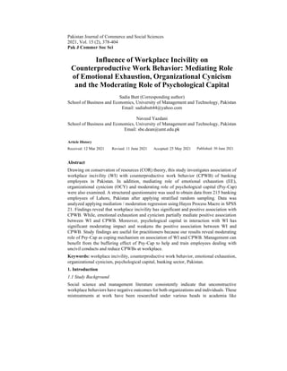 Pakistan Journal of Commerce and Social Sciences
2021, Vol. 15 (2), 378-404
Pak J Commer Soc Sci
Influence of Workplace Incivility on
Counterproductive Work Behavior: Mediating Role
of Emotional Exhaustion, Organizational Cynicism
and the Moderating Role of Psychological Capital
Sadia Butt (Corresponding author)
School of Business and Economics, University of Management and Technology, Pakistan
Email: sadiabutt44@yahoo.com
Naveed Yazdani
School of Business and Economics, University of Management and Technology, Pakistan
Email: sbe.dean@umt.edu.pk
Article History
Received: 12 Mar 2021 Revised: 11 June 2021 Accepted: 25 May 2021 Published: 30 June 2021
Abstract
Drawing on conservation of resources (COR) theory, this study investigates association of
workplace incivility (WI) with counterproductive work behavior (CPWB) of banking
employees in Pakistan. In addition, mediating role of emotional exhaustion (EE),
organizational cynicism (OCY) and moderating role of psychological capital (Psy-Cap)
were also examined. A structured questionnaire was used to obtain data from 215 banking
employees of Lahore, Pakistan after applying stratified random sampling. Data was
analyzed applying mediation / moderation regression using Hayes Process Macro in SPSS
21. Findings reveal that workplace incivility has significant and positive association with
CPWB. While, emotional exhaustion and cynicism partially mediate positive association
between WI and CPWB. Moreover, psychological capital in interaction with WI has
significant moderating impact and weakens the positive association between WI and
CPWB. Study findings are useful for practitioners because our results reveal moderating
role of Psy-Cap as coping mechanism on association of WI and CPWB. Management can
benefit from the buffering effect of Psy-Cap to help and train employees dealing with
uncivil conducts and reduce CPWBs at workplace.
Keywords: workplace incivility, counterproductive work behavior, emotional exhaustion,
organizational cynicism, psychological capital, banking sector, Pakistan.
1. Introduction
1.1 Study Background
Social science and management literature consistently indicate that unconstructive
workplace behaviors have negative outcomes for both organizations and individuals. These
mistreatments at work have been researched under various heads in academia like
 