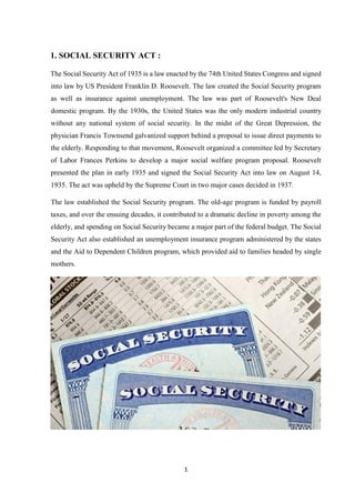 1
1. SOCIAL SECURITY ACT :
The Social Security Act of 1935 is a law enacted by the 74th United States Congress and signed
into law by US President Franklin D. Roosevelt. The law created the Social Security program
as well as insurance against unemployment. The law was part of Roosevelt's New Deal
domestic program. By the 1930s, the United States was the only modern industrial country
without any national system of social security. In the midst of the Great Depression, the
physician Francis Townsend galvanized support behind a proposal to issue direct payments to
the elderly. Responding to that movement, Roosevelt organized a committee led by Secretary
of Labor Frances Perkins to develop a major social welfare program proposal. Roosevelt
presented the plan in early 1935 and signed the Social Security Act into law on August 14,
1935. The act was upheld by the Supreme Court in two major cases decided in 1937.
The law established the Social Security program. The old-age program is funded by payroll
taxes, and over the ensuing decades, it contributed to a dramatic decline in poverty among the
elderly, and spending on Social Security became a major part of the federal budget. The Social
Security Act also established an unemployment insurance program administered by the states
and the Aid to Dependent Children program, which provided aid to families headed by single
mothers.
 