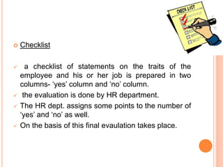  Checklist
 a checklist of statements on the traits of the
employee and his or her job is prepared in two
columns- ‘yes’ column and ‘no’ column.
 the evaluation is done by HR department.
 The HR dept. assigns some points to the number of
‘yes’ and ‘no’ as well.
 On the basis of this final evaulation takes place.
 