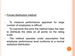  Forced distribution method
 To measure performance appraisal for large
number of employees is difficult.
 To overcome this error the method helps the rater
to distribute the rates on all points on the rating
scale.
 The method operates under assumption that
employee performance level conforms to a normal
statistical distribution.
 