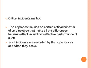  Critical incidents method
 The approach focuses on certain critical behavior
of an employee that make all the differences
between effective and non-effective performance of
a job.
 such incidents are recorded by the superiors as
and when they occur.
 