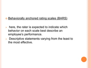  Behaviorally anchored rating scales (BARS)
 here, the rater is expected to indicate which
behavior on each scale best describe an
employee’s performance.
 Descriptive statements varying from the least to
the most effective.
 
