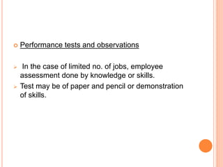  Performance tests and observations
 In the case of limited no. of jobs, employee
assessment done by knowledge or skills.
 Test may be of paper and pencil or demonstration
of skills.
 