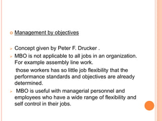  Management by objectives
 Concept given by Peter F. Drucker .
 MBO is not applicable to all jobs in an organization.
For example assembly line work.
those workers has so little job flexibility that the
performance standards and objectives are already
determined.
 MBO is useful with managerial personnel and
employees who have a wide range of flexibility and
self control in their jobs.
 