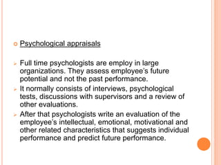  Psychological appraisals
 Full time psychologists are employ in large
organizations. They assess employee’s future
potential and not the past performance.
 It normally consists of interviews, psychological
tests, discussions with supervisors and a review of
other evaluations.
 After that psychologists write an evaluation of the
employee’s intellectual, emotional, motivational and
other related characteristics that suggests individual
performance and predict future performance.
 