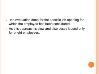 the evaluation done for the specific job opening for
which the employee has been considered.
 As this approach is slow and also costly it used only
for bright employees.
 