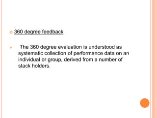  360 degree feedback
 The 360 degree evaluation is understood as
systematic collection of performance data on an
individual or group, derived from a number of
stack holders.
 