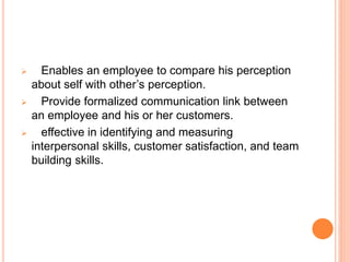  Enables an employee to compare his perception
about self with other’s perception.
 Provide formalized communication link between
an employee and his or her customers.
 effective in identifying and measuring
interpersonal skills, customer satisfaction, and team
building skills.
 