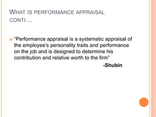 WHAT IS PERFORMANCE APPRAISAL
CONTI…
 “Performance appraisal is a systematic appraisal of
the employee’s personality traits and performance
on the job and is designed to determine his
contribution and relative worth to the firm”
-Shubin
 