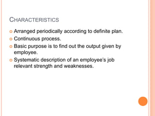 CHARACTERISTICS
 Arranged periodically according to definite plan.
 Continuous process.
 Basic purpose is to find out the output given by
employee.
 Systematic description of an employee’s job
relevant strength and weaknesses.
 