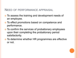 NEED OF PERFORMANCE APPRAISAL
 To assess the training and development needs of
an employee.
 To effect promotions based on competence and
performance.
 To confirm the services of probationary employees
upon their completing the probationary period
satisfactorily.
 To determine whether HR programmes are effective
or not.
 