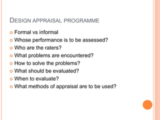 DESIGN APPRAISAL PROGRAMME
 Formal vs informal
 Whose performance is to be assessed?
 Who are the raters?
 What problems are encountered?
 How to solve the problems?
 What should be evaluated?
 When to evaluate?
 What methods of appraisal are to be used?
 